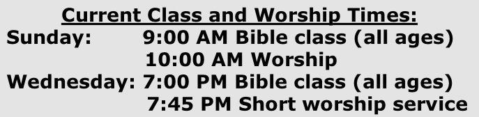 Current Class and Worship Times:  Sunday:        9:00 AM Bible class (all ages)        10:00 AM Worship  Wednesday: 7:00 PM Bible class (all ages)   7:45 PM Short worship service