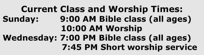 Current Class and Worship Times:  Sunday: 							9:00 AM Bible class (all ages)  						10:00 AM Worship  Wednesday: 7:00 PM Bible class (all ages)   7:45 PM Short worship service